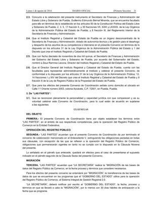 Lunes 1 de agosto de 2016 DIARIO OFICIAL (Primera Sección) 31
2.3. Concurre a la celebración del presente instrumento el Secretario de Finanzas y Administración del
Estado Libre y Soberano de Puebla, Guillermo Edmundo Bernal Miranda, que se encuentra facultado
para ello en términos de lo establecido en los artículos 83 de la Constitución Política del Estado Libre
y Soberano de Puebla; 2, 3, 5, 17 fracción II, y 35 fracciones VII, XXIII y LXXXIX, de la Ley Orgánica
de la Administración Pública del Estado de Puebla; y 8 fracción III, del Reglamento Interior de la
Secretaría de Finanzas y Administración.
2.4. Que el Instituto Registral y Catastral del Estado de Puebla es un órgano desconcentrado de la
Secretaría de Finanzas y Administración, dotado de autonomía técnica y de gestión para el desahogo
y despacho de los asuntos de su competencia e interviene en el presente Convenio en términos de lo
dispuesto en los artículos 31 de la Ley Orgánica de la Administración Pública del Estado y 1 del
Decreto que crea el Instituto Registral y Catastral del Estado de Puebla.
2.5. Que con fecha dieciséis de noviembre de dos mil quince, el Secretario de Finanzas y Administración
del Gobierno del Estado Libre y Soberano de Puebla, por acuerdo del Gobernador del Estado,
nombró a Zeuz Ramírez Lecona, Director del Instituto Registral y Catastral del Estado de Puebla.
2.6. Que el Director General del Instituto Registral y Catastral del Estado de Puebla, cuenta con las
facultades para representar administrativamente al Instituto y celebrar el presente Convenio, de
conformidad a lo dispuesto por los artículos 31 de la Ley Orgánica de la Administración Pública; 12,
14 fracciones I y XIV del Decreto que crea el Instituto Registral y Catastral del Estado de Puebla y 8
fracción X de la Ley de Registro Público de la Propiedad del Estado de Puebla.
2.7. Que para los efectos del presente Convenio de Coordinación señala como domicilio el ubicado en
Calle 11 Oriente número 2003, colonia Azcárate, C.P. 72501, en Puebla, Puebla.
3. De “LAS PARTES”:
3.1. Que se reconocen plenamente la personalidad y capacidad jurídica con que comparecen y es su
voluntad celebrar este Convenio de Coordinación, para lo cual están de acuerdo en sujetarse
a las siguientes:
CLÁUSULAS
DEL OBJETO
PRIMERA.- El presente Convenio de Coordinación tiene por objeto establecer los términos entre
“LAS PARTES”, en el ámbito de sus respectivas competencias, para la operación del Registro Público de
Comercio en la Entidad Federativa.
OPERACIÓN DEL REGISTRO PÚBLICO
SEGUNDA.- “LAS PARTES” acuerdan que el presente Convenio de Coordinación da por terminado el
convenio de colaboración mencionado en el Antecedente V, extinguiendo las obligaciones pactadas en todas
sus cláusulas, con excepción de las que se refieren a la operación del Registro Público de Comercio,
obligaciones que permanecerán vigentes en tanto no se cumpla con lo dispuesto en la Cláusula Novena
del presente.
Lo señalado en el párrafo que antecede, quedará sin efectos para el caso de presentarse el supuesto
indicado en el párrafo segundo de la Cláusula Sexta del presente Convenio.
MIGRACIÓN
TERCERA. “LAS PARTES” acuerdan que “LA SECRETARÍA” realice la “MIGRACIÓN de las bases de
datos del Registro Público de Comercio, en la fecha proceso y términos que considere necesarios.
Para los efectos del presente convenio se entenderá por “MIGRACIÓN”, la transferencia de las bases de
datos de que se encuentran en los programas que el “GOBIERNO DEL ESTADO” utilice para la operación
del Registro Público de Comercio, al Sistema Integral de Gestión Registral 2.0.
“LA SECRETARÍA”, deberá notificar por escrito al “GOBIERNO DEL ESTADO”, la fecha, proceso y
términos en que se llevará a cabo la “MIGRACIÓN”, por lo menos con 30 días hábiles de anticipación a la
fecha que se programe.
 