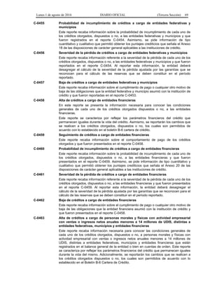 Lunes 1 de agosto de 2016 DIARIO OFICIAL (Tercera Sección) 69
C-0455 Probabilidad de incumplimiento de créditos a cargo de entidades federativas y
municipios
Este reporte recaba información sobre la probabilidad de incumplimiento de cada uno de
los créditos otorgados, dispuestos o no, a las entidades federativas y municipios y que
fueron registrados en el reporte C-0454. Asimismo, se pide información de tipo
cuantitativo y cualitativo que permitió obtener los puntajes crediticios que señala el Anexo
18 de las disposiciones de carácter general aplicables a las instituciones de crédito.
C-0456 Severidad de la pérdida de créditos a cargo de entidades federativas y municipios
Este reporte recaba información referente a la severidad de la pérdida de cada uno de los
créditos otorgados, dispuestos o no, a las entidades federativas y municipios y que fueron
reportados en el reporte C-0454. Al reportar esta información, la entidad deberá
desagregar el cálculo de la severidad de la pérdida ajustada por las garantías que se
reconocen para el cálculo de las reservas que se deben constituir en el período
reportado.
C-0457 Baja de créditos a cargo de entidades federativas y municipios
Este reporte recaba información sobre el cumplimiento de pago o cualquier otro motivo de
baja de las obligaciones que la entidad federativa y municipio asumió con la institución de
crédito y que fueron reportadas en el reporte C-0453.
C-0458 Alta de créditos a cargo de entidades financieras
En este reporte se presenta la información necesaria para conocer las condiciones
generales de cada uno de los créditos otorgados dispuestos o no, a las entidades
financieras.
Este reporte se caracteriza por reflejar los parámetros financieros del crédito que
permanecen iguales durante la vida del crédito. Asimismo, se reportarán los cambios que
se realicen a los créditos otorgados, dispuestos o no, los cuales son permitidos de
acuerdo con lo establecido en el boletín B-6 cartera de crédito.
C-0459 Seguimiento de créditos a cargo de entidades financieras
Este reporte recaba información sobre el comportamiento de pago de los créditos
otorgados y que fueron presentados en el reporte C-0458.
C-0460 Probabilidad de incumplimiento de créditos a cargo de entidades financieras
Este reporte recaba información sobre la probabilidad de incumplimiento de cada uno de
los créditos otorgados, dispuestos o no, a las entidades financieras y que fueron
presentados en el reporte C-0459. Asimismo, se pide información de tipo cuantitativo y
cualitativo que permitió obtener los puntajes crediticios que señala el Anexo 20 de las
disposiciones de carácter general aplicables a las instituciones de crédito.
C-0461 Severidad de la pérdida de créditos a cargo de entidades financieras
Este reporte recaba información referente a la severidad de la pérdida de cada uno de los
créditos otorgados, dispuestos o no, a las entidades financieras y que fueron presentados
en el reporte C-0459. Al reportar esta información, la entidad deberá desagregar el
cálculo de la severidad de la pérdida ajustada por las garantías que se reconocen para el
cálculo de las reservas que se deben constituir en el período reportado.
C-0462 Baja de créditos a cargo de entidades financieras
Este reporte recaba información sobre el cumplimiento de pago o cualquier otro motivo de
baja de las obligaciones que la entidad financiera asumió con la institución de crédito y
que fueron presentados en el reporte C-0458.
C-0463 Alta de créditos a cargo de personas morales y físicas con actividad empresarial
con ventas o ingresos netos anuales menores a 14 millones de UDIS, distintas a
entidades federativas, municipios y entidades financieras
Este reporte recaba información necesaria para conocer las condiciones generales de
cada uno de los créditos otorgados, dispuestos o no, a personas morales y físicas con
actividad empresarial con ventas o ingresos netos anuales menores a 14 millones de
UDIS, distintas a entidades federativas, municipios y entidades financieras que están
registrados en el balance general de la entidad o bien en cuentas de orden. Este reporte
se caracteriza por reflejar los parámetros financieros del crédito que permanecen iguales
durante la vida del mismo. Adicionalmente, se reportarán los cambios que se realicen a
los créditos otorgados dispuestos o no, los cuales son permitidos de acuerdo con lo
establecido en el Boletín B-6 Cartera de Crédito.
 