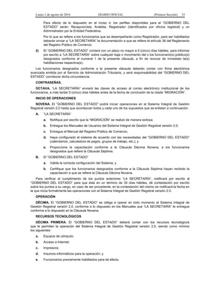 Lunes 1 de agosto de 2016 DIARIO OFICIAL (Primera Sección) 33
Para efecto de lo dispuesto en el inciso d. los perfiles disponibles para el “GOBIERNO DEL
ESTADO” serán: Recepcionista, Analista, Registrador (identificados por oficina registral) y un
Administrador por la Entidad Federativa.
Por lo que se refiere a los funcionarios que se desempeñarán como Registrador, para ser habilitados
deberán enviar a “LA SECRETARÍA” la documentación a que se refiere el artículo 36 del Reglamento
del Registro Público de Comercio.
2) El “GOBIERNO DEL ESTADO” contará con un plazo no mayor a 5 (cinco) días hábiles, para informar
por escrito a “LA SECRETARÍA” sobre cualquier baja o movimiento del o los funcionario(s) público(s)
designados conforme al numeral 1 de la presente cláusula, a fin de revocar de inmediato la(s)
habilitaciones respectiva(s).
Los funcionarios designados conforme a la presente cláusula deberán contar con firma electrónica
avanzada emitida por el Servicio de Administración Tributaria, y será responsabilidad del “GOBIERNO DEL
ESTADO” corroborar dicha circunstancia.
CONTRASEÑAS.
OCTAVA. “LA SECRETARÍA” enviará las claves de acceso al correo electrónico institucional de los
funcionarios, a más tardar 5 (cinco) días hábiles antes de la fecha de conclusión de la citada “MIGRACIÓN”.
INICIO DE OPERACIONES
NOVENA. El “GOBIERNO DEL ESTADO” podrá iniciar operaciones en el Sistema Integral de Gestión
Registral versión 2.0 hasta que acontezcan todos y cada uno de los supuestos que se enlistan a continuación:
A. “LA SECRETARÍA”
a. Notifique por escrito que la “MIGRACIÓN” se realizó de manera exitosa;
b. Entregue los Manuales de Usuarios del Sistema Integral de Gestión Registral versión 2.0;
c. Entregue el Manual del Registro Público de Comercio;
d. Haya configurado el sistema de acuerdo con las necesidades del “GOBIERNO DEL ESTADO”
(calendarios, calculadora de pagos, grupos de trabajo, etc.); y
e. Proporcione la capacitación conforme a la Cláusula Décima Novena, a los funcionarios
designados que refiere la Cláusula Séptima.
B. El “GOBIERNO DEL ESTADO”
a. Valide la correcta configuración del Sistema; y
b. Certifique que los funcionarios designados conforme a la Cláusula Séptima hayan recibido la
capacitación a que se refiere la Cláusula Décima Novena.
Para verificar el cumplimiento de los puntos anteriores “LA SECRETARÍA”, notificará por escrito al
“GOBIERNO DEL ESTADO” para que éste en un término de 30 días hábiles, dé contestación por escrito
sobre los puntos a su cargo, en caso de ser procedente, en la contestación del mismo se notificará la fecha en
la que inicia formalmente las operaciones con el Sistema Integral de Gestión Registral versión 2.0.
OPERACIÓN
DÉCIMA. El “GOBIERNO DEL ESTADO” se obliga a operar en todo momento el Sistema Integral de
Gestión Registral versión 2.0, conforme a lo dispuesto en los Manuales que “LA SECRETARÍA” le entregue
conforme a lo dispuesto en la Cláusula Novena.
RECURSOS TECNOLÓGICOS
DÉCIMA PRIMERA. El “GOBIERNO DEL ESTADO” deberá contar con los recursos tecnológicos
que le permitan la operación del Sistema Integral de Gestión Registral versión 2.0, siendo como mínimo
los siguientes:
a. Equipos de cómputo;
b. Acceso a Internet;
c. Impresora;
d. Insumos informáticos para la operación; y
e. Funcionarios previamente habilitados para tal efecto.
 