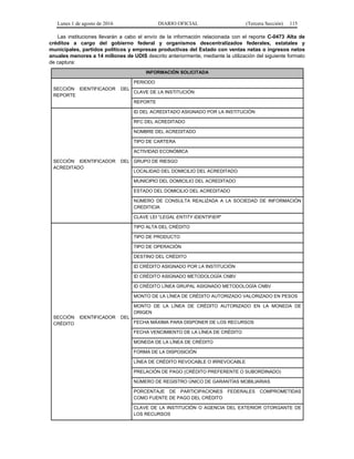 Lunes 1 de agosto de 2016 DIARIO OFICIAL (Tercera Sección) 115
Las instituciones llevarán a cabo el envío de la información relacionada con el reporte C-0473 Alta de
créditos a cargo del gobierno federal y organismos descentralizados federales, estatales y
municipales, partidos políticos y empresas productivas del Estado con ventas netas o ingresos netos
anuales menores a 14 millones de UDIS descrito anteriormente, mediante la utilización del siguiente formato
de captura:
INFORMACIÓN SOLICITADA
SECCIÓN IDENTIFICADOR DEL
REPORTE
PERIODO
CLAVE DE LA INSTITUCIÓN
REPORTE
SECCIÓN IDENTIFICADOR DEL
ACREDITADO
ID DEL ACREDITADO ASIGNADO POR LA INSTITUCIÓN
RFC DEL ACREDITADO
NOMBRE DEL ACREDITADO
TIPO DE CARTERA
ACTIVIDAD ECONÓMICA
GRUPO DE RIESGO
LOCALIDAD DEL DOMICILIO DEL ACREDITADO
MUNICIPIO DEL DOMICILIO DEL ACREDITADO
ESTADO DEL DOMICILIO DEL ACREDITADO
NÚMERO DE CONSULTA REALIZADA A LA SOCIEDAD DE INFORMACIÓN
CREDITICIA
CLAVE LEI "LEGAL ENTITY IDENTIFIER"
SECCIÓN IDENTIFICADOR DEL
CRÉDITO
TIPO ALTA DEL CRÉDITO
TIPO DE PRODUCTO
TIPO DE OPERACIÓN
DESTINO DEL CRÉDITO
ID CRÉDITO ASIGNADO POR LA INSTITUCIÓN
ID CRÉDITO ASIGNADO METODOLOGÍA CNBV
ID CRÉDITO LÍNEA GRUPAL ASIGNADO METODOLOGÍA CNBV
MONTO DE LA LÍNEA DE CRÉDITO AUTORIZADO VALORIZADO EN PESOS
MONTO DE LA LÍNEA DE CRÉDITO AUTORIZADO EN LA MONEDA DE
ORIGEN
FECHA MÁXIMA PARA DISPONER DE LOS RECURSOS
FECHA VENCIMIENTO DE LA LÍNEA DE CRÉDITO
MONEDA DE LA LÍNEA DE CRÉDITO
FORMA DE LA DISPOSICIÓN
LÍNEA DE CRÉDITO REVOCABLE O IRREVOCABLE
PRELACIÓN DE PAGO (CRÉDITO PREFERENTE O SUBORDINADO)
NÚMERO DE REGISTRO ÚNICO DE GARANTÍAS MOBILIARIAS
PORCENTAJE DE PARTICIPACIONES FEDERALES COMPROMETIDAS
COMO FUENTE DE PAGO DEL CRÉDITO
CLAVE DE LA INSTITUCIÓN O AGENCIA DEL EXTERIOR OTORGANTE DE
LOS RECURSOS
 