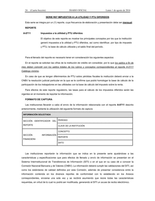 24 (Cuarta Sección) DIARIO OFICIAL Lunes 1 de agosto de 2016
SERIE R07 IMPUESTOS A LA UTILIDAD Y PTU DIFERIDOS
Esta serie se integra por un (1) reporte, cuya frecuencia de elaboración y presentación debe ser mensual.
REPORTE
A-0711 Impuestos a la utilidad y PTU diferidos
El objetivo de este reporte es mostrar los principales conceptos por los que la institución
generó impuestos a la utilidad y PTU diferidos, así como identificar, por tipo de impuesto
y PTU, la base de cálculo utilizada y el saldo final del período.
Para el llenado del reporte es necesario tener en consideración los siguientes aspectos:
En el reporte se solicitan las cifras de la institución de crédito sin consolidar, por lo que los saldos a fin de
mes deben coincidir con los saldos totales de los rubros y conceptos correspondientes al reporte A-0111
Catálogo mínimo.
En caso de que se tengan diferimientos de PTU sobre pérdidas fiscales la institución deberá enviar a la
CNBV la resolución judicial particular en la que se le confirme que podrá homologar la base de cálculo de la
participación de los trabajadores en las utilidades con la base de cálculo del impuesto sobre la renta.
Para efectos de este reporte regulatorio, las tasas para el cálculo de los impuestos diferidos serán las
vigentes en el momento de reportar la información.
FORMATO DE CAPTURA
Las instituciones llevarán a cabo el envío de la información relacionada con el reporte A-0711 descrito
anteriormente, mediante la utilización del siguiente formato de captura:
INFORMACIÓN SOLICITADA
SECCIÓN IDENTIFICADOR DEL
REPORTE
PERÍODO
CLAVE DE LA INSTITUCIÓN
SECCIÓN INFORMACIÓN
FINANCIERA
CONCEPTO
REPORTE
DATO
Las instituciones reportarán la información que se indica en la presente serie ajustándose a las
características y especificaciones que para efectos de llenado y envío de información se presentan en el
Sistema Interinstitucional de Transferencia de Información (SITI) o en el que en su caso dé a conocer la
Comisión Nacional Bancaria y de Valores (CNBV). La información deberá cumplir las validaciones del SITI, así
como los estándares de calidad definidos por esta Comisión, además de presentar consistencia entre la
información contenida en los diversos reportes de conformidad con lo establecido en los Anexos
correspondientes, enviarse una sola vez y se recibirá asumiendo que reúne todas las características
requeridas, en virtud de lo cual no podrá ser modificada, generando el SITI un acuse de recibo electrónico.
 