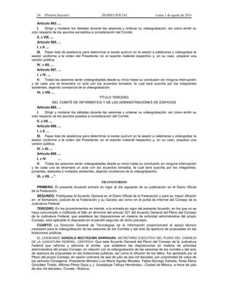 54 (Primera Sección) DIARIO OFICIAL Lunes 1 de agosto de 2016
Artículo 563. ...
I. Dirigir y moderar los debates durante las sesiones y ordenar su videograbación; así como emitir su
voto respecto de los asuntos sometidos a consideración del Comité;
II. a VIII. ...
Artículo 565. ...
I. a II. ...
III. Pasar lista de asistencia para determinar si existe quórum en la sesión a celebrarse y videograbar la
sesión conforme a la orden del Presidente, en el soporte material respectivo y, en su caso, preparar una
versión pública;
IV. a XII. ...
Artículo 567. ...
I. a IV. ...
V. Todas las sesiones serán videograbadas desde su inicio hasta su conclusión sin ninguna interrupción
y de cada una se levantará un acta con los acuerdos tomados, la cual será suscrita por los integrantes
asistentes, dejando constancia de la videograbación;
VI. a VIII. ...
TÍTULO TERCERO
DEL COMITÉ DE INFORMÁTICA Y DE LAS ADMINISTRACIONES DE EDIFICIOS
Artículo 685. ...
I. Dirigir y moderar los debates durante las sesiones y ordenar su videograbación; así como emitir su
voto respecto de los asuntos puestos a consideración del Comité;
II. a VII. ...
Artículo 688. ...
I. a II. ...
III. Pasar lista de asistencia para determinar si existe quórum en la sesión a celebrarse y videograbar la
sesión conforme a la orden del Presidente, en el soporte material respectivo y, en su caso, preparar una
versión pública;
IV. a XI. ...
Artículo 690. ...
I. a IV. ...
V. Todas las sesiones serán videograbadas desde su inicio hasta su conclusión sin ninguna interrupción
y de cada una se levantará un acta con los acuerdos tomados, la cual será suscrita por los integrantes,
ponentes, asesores e invitados asistentes, dejando constancia de la videograbación;
VI. a VII. ...”.
TRANSITORIOS
PRIMERO. El presente Acuerdo entrará en vigor al día siguiente de su publicación en el Diario Oficial
de la Federación.
SEGUNDO. Publíquese el Acuerdo General en el Diario Oficial de la Federación y para su mayor difusión
en el Semanario Judicial de la Federación y su Gaceta; así como en el portal de Internet del Consejo de la
Judicatura Federal.
TERCERO. En los procedimientos en trámite, a la entrada en vigor del presente Acuerdo, en los que no se
haya comunicado o notificado el fallo en términos del artículo 327 del Acuerdo General del Pleno del Consejo
de la Judicatura Federal, que establece las disposiciones en materia de actividad administrativa del propio
Consejo, será aplicable lo dispuesto en el párrafo segundo de dicho precepto.
CUARTO. La Dirección General de Tecnologías de la Información proporcionará el apoyo técnico
necesario para la videograbación de las sesiones de los Comités y del acto de apertura de propuestas en las
licitaciones públicas.
EL LICENCIADO GONZALO MOCTEZUMA BARRAGÁN, SECRETARIO EJECUTIVO DEL PLENO DEL CONSEJO
DE LA JUDICATURA FEDERAL, CERTIFICA: Que este Acuerdo General del Pleno del Consejo de la Judicatura
Federal que reforma y adiciona el similar, que establece las disposiciones en materia de actividad
administrativa del propio Consejo, en relación con la videograbación de las sesiones de los comités y del acto
de apertura de propuestas en las licitaciones públicas, así como la difusión de los fallos, fue aprobado por el
Pleno del propio Consejo, en sesión ordinaria de seis de julio de dos mil dieciséis, por unanimidad de votos de
los señores Consejeros: Presidente Ministro Luis María Aguilar Morales, Felipe Borrego Estrada, Rosa Elena
González Tirado, Alfonso Pérez Daza y J. Guadalupe Tafoya Hernández.- Ciudad de México, a trece de julio
de dos mil dieciséis.- Conste.- Rúbrica.
 
