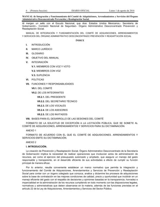 6 (Primera Sección) DIARIO OFICIAL Lunes 1 de agosto de 2016
MANUAL de Integración y Funcionamiento del Comité de Adquisiciones, Arrendamientos y Servicios del Órgano
Administrativo Desconcentrado Prevención y Readaptación Social.
Al margen un sello con el Escudo Nacional, que dice: Estados Unidos Mexicanos.- Secretaría de
Gobernación.- Comisión Nacional de Seguridad.- Órgano Administrativo Desconcentrado Prevención y
Readaptación Social.
MANUAL DE INTEGRACIÓN Y FUNDAMENTACIÓN DEL COMITÉ DE ADQUISICIONES, ARRENDAMIENTOS
Y SERVICIOS DEL ÓRGANO ADMINISTRATIVO DESCONCENTRADO PREVENCIÓN Y READAPTACIÓN SOCIAL
ÍNDICE
I. INTRODUCCIÓN
II. MARCO JURÍDICO
III. GLOSARIO
IV. OBJETIVO DEL MANUAL
V. INTEGRACIÓN
V.1. MIEMBROS CON VOZ Y VOTO
V.2. MIEMBROS CON VOZ
V.3. SUPLENCIA
VI. POLÍTICAS
VII. FUNCIONES Y RESPONSABILIDADES
VII.1. DEL COMITÉ
VII.2. DE LOS INTEGRANTES
VII.2.1. DEL PRESIDENTE
VII.2.2. DEL SECRETARIO TÉCNICO
VII.2.3. DE LOS VOCALES
VII.2.4. DE LOS ASESORES
VII.2.5. DE LOS INVITADOS
VIII. BASES PARA EL DESARROLLO DE LAS SESIONES DEL COMITÉ
FORMATO DE LA SOLICITUD DE EXCEPCIÓN A LA LICITACIÓN PÚBLICA, QUE SE SOMETE AL
COMITÉ DE ADQUISICIONES, ARRENDAMIENTOS Y SERVICIOS PARA SU DICTAMINACIÓN.
ANEXO 1
FORMATO DE ACUERDO CON EL QUE EL COMITÉ DE ADQUISICIONES, ARRENDAMIENTOS Y
SERVICIOS EMITE SU DICTAMINACIÓN.
ANEXO 2
I. INTRODUCCIÓN.
La creación de Prevención y Readaptación Social, Órgano Administrativo Desconcentrado de la Secretaría
de Gobernación implica la necesidad de realizar operaciones que involucran actos de administración de
recursos, así como el ejercicio del presupuesto autorizado y ampliado, que asegure un manejo del gasto
responsable y transparente, en el desarrollo eficiente de sus actividades a efecto de cumplir su función
principal de manera eficaz.
Por lo anterior, resulta conveniente establecer un marco normativo que permita la integración y
funcionamiento del Comité de Adquisiciones, Arrendamientos y Servicios de Prevención y Readaptación
Social para contar con un órgano colegiado que conozca, analice y dictamine los procesos de adquisiciones
sobre la base de contratación en las mejores condiciones de calidad, precio y oportunidad que incidirán en un
manejo eficiente del gasto con el respaldo de decisiones y opiniones basadas en la transparencia, honradez e
imparcialidad en la administración de los recursos cumpliendo en todo momento con las disposiciones legales,
normativas y administrativas que deben observarse en la materia, además de las funciones previstas en el
artículo 22 de la Ley de Adquisiciones, Arrendamientos y Servicios del Sector Público.
 