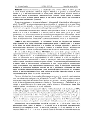 60 (Primera Sección) DIARIO OFICIAL Lunes 1 de agosto de 2016
TERCERO.- Las telecomunicaciones y la radiodifusión como servicios públicos de interés general.
El artículo 28 de la Constitución, establece la obligación del Instituto de garantizar lo establecido en los
artículos 6o. y 7o. del mismo ordenamiento, los cuales prevén, entre otras cosas, el derecho humano de
acceso a los servicios de radiodifusión y telecomunicaciones y otorgan a dichos servicios la naturaleza
de servicios públicos de interés general, respecto de los cuales el Estado señalará las condiciones de
competencia efectiva para prestar los mismos.
En ese orden de ideas, en términos de la fracción II del apartado B del artículo 6 de la Constitución y
artículo 2 de la LFTR, las telecomunicaciones son un servicio público de interés general, por lo que el Estado
garantizará que sean prestadas en condiciones de competencia, calidad, pluralidad, cobertura universal,
interconexión, convergencia, continuidad, acceso libre y sin injerencias arbitrarias.
En el mismo sentido, de conformidad con la fracción III del apartado B del artículo 6o. de la Constitución y
artículo 2 de la LFTR, la radiodifusión es un servicio público de interés general, por lo que el Estado
garantizará que sea prestado en condiciones de competencia y calidad y brinde los beneficios de la cultura a
toda la población, preservando la pluralidad y la veracidad de la información, así como el fomento de los
valores de la identidad nacional, contribuyendo a los fines establecidos en el artículo 3o. de la Constitución.
CUARTO.- Marco técnico regulatorio. Las Disposiciones Técnicas son instrumentos de observancia
general expedidos por el Instituto conforme a lo establecido en el artículo 15, fracción I de la LFTR, a través
de los cuales se regulan características y la operación de productos, dispositivos y servicios de
telecomunicaciones y radiodifusión y, en su caso, la instalación de los equipos, sistemas y la infraestructura
en general asociada a éstos así como las especificaciones que se refieran a su cumplimiento o aplicación.
En este sentido la Disposición Técnica IFT-010-2016, tiene como objetivo principal establecer las
especificaciones técnicas y condiciones de operación para los equipos de bloqueo de señales de telefonía
celular, de radiocomunicación o de transmisión de datos e imagen en todas las bandas de frecuencia que se
utilicen para comunicación con los equipos terminales, así como los métodos de prueba para comprobar el
cumplimiento de dichas especificaciones. Lo anterior es aplicable para todos aquellos equipos de bloqueo de
señales, que en el ámbito técnico operativo bloqueen, cancelen o anulen de manera permanente las señales
de telefonía celular, de radiocomunicación o de transmisión de datos e imagen dentro del perímetro de los
centros de readaptación social, establecimientos penitenciarios o centros de internamiento para menores,
federales o de las entidades federativas, cualquiera que sea su denominación, previéndose que cuando
operen, no causen interferencias perjudiciales a otros equipos de operación autorizada, ni a las redes y
servicios de telecomunicaciones autorizados por el Instituto, de tal manera que en todo momento se cumpla
con lo establecido en el artículo 190, fracción VIII de la LFTR.
Asimismo, el Instituto bajo el marco de las atribuciones que le confieren las leyes en la materia, establece
como una mejor práctica regulatoria revisar la Disposición Técnica IFT-010-2016 al menos a los cinco años a
partir de su entrada en vigor, a fin de identificar si la misma aún se requiere o si deben realizarse cambios en
función de las condiciones que prevalezcan en el sector de Telecomunicaciones y Radiodifusión y, en el
mercado en general. Lo anterior, de ninguna manera limita las atribuciones del Instituto para realizar dicha
revisión en cualquier momento, dentro del periodo establecido.
QUINTO.- Impacto en el comercio exterior. Si bien el Instituto está facultado por la Constitución, la LFTR y
su Estatuto Orgánico para emitir las disposiciones técnicas relativas a la infraestructura y los equipos que se
conecten a las redes de telecomunicaciones hagan uso del espectro radioeléctrico, así como en materia de
evaluación de la conformidad de dicha infraestructura y equipos, también es importante resaltar que la
regulación de las telecomunicaciones se encuentra estrechamente vinculada a otros sectores y materias que
escapan al ámbito de su competencia y que corresponden a dependencias de la Administración Pública
Federal, como es el caso de la importación, comercialización, distribución y consumo de productos en el país.
Es de señalarse que en términos de los artículos 34, fracciones II, V y XXXIII, de la Ley Orgánica de la
Administración Pública Federal; 38, fracción II, y 39, fracción XII, de la Ley Federal Sobre Metrología y
Normalización (en lo sucesivo, la “LFMN”), en relación con los artículos 1o., 2o., 4o., fracciones III y IV, 5o.,
fracciones III y XIII, 16, 17, 26 y 27 de la Ley de Comercio Exterior, la Secretaría de Economía es la autoridad
 