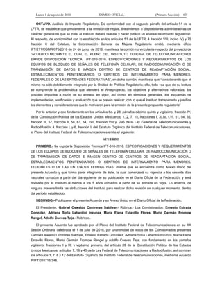 Lunes 1 de agosto de 2016 DIARIO OFICIAL (Primera Sección) 63
OCTAVO. Análisis de Impacto Regulatorio. De conformidad con el segundo párrafo del artículo 51 de la
LFTR, se establece que previamente a la emisión de reglas, lineamientos o disposiciones administrativas de
carácter general de que se trate, el Instituto deberá realizar y hacer público un análisis de impacto regulatorio.
Al respecto, de conformidad con lo establecido en los artículos 51 de la LFTR; 4 fracción VIII, inciso IV) y 75
fracción II del Estatuto, la Coordinación General de Mejora Regulatoria emitió, mediante oficio
IFT/211/CGMR/075/2016 de 24 de junio de 2016, manifiesta la opinión no vinculante respecto del proyecto de
“ACUERDO MEDIANTE EL CUAL EL PLENO DEL INSTITUTO FEDERAL DE TELECOMUNICACIONES
EXPIDE DISPOSICIÓN TÉCNICA IFT-010-2016: ESPECIFICACIONES Y REQUERIMIENTOS DE LOS
EQUIPOS DE BLOQUEO DE SEÑALES DE TELEFONÍA CELULAR, DE RADIOCOMUNICACIÓN O DE
TRANSMISIÓN DE DATOS E IMAGEN DENTRO DE CENTROS DE READAPTACIÓN SOCIAL,
ESTABLECIMIENTOS PENITENCIARIOS O CENTROS DE INTERNAMIENTO PARA MENORES,
FEDERALES O DE LAS ENTIDADES FEDERATIVAS”, en dicha opinión, manifiesta que “considerando que el
mismo ha sido debidamente integrado por la Unidad de Política Regulatoria; ello, toda vez que de su lectura
se comprende la problemática que atenderá el Anteproyecto, los objetivos y alternativas valoradas, los
posibles impactos a razón de su entrada en vigor, así como, en términos generales, los esquemas de
implementación, verificación y evaluación que se prevén realizar, con lo que el Instituto transparenta y justifica
los elementos y consideraciones que lo motivaron para la emisión de la presente propuesta regulatoria”
Por lo anterior y con fundamento en los artículos 6o. y 28, párrafos décimo quinto y vigésimo, fracción IV,
de la Constitución Política de los Estados Unidos Mexicanos; 1, 2, 7, 15, fracciones I, XLIV, LVI, 51, 54, 55,
fracción III, 57, fracción II, 58, 63, 64, 190, fracción VIII y 295 de la Ley Federal de Telecomunicaciones y
Radiodifusión; 4, fracción I, y 6, fracción I, del Estatuto Orgánico del Instituto Federal de Telecomunicaciones,
el Pleno del Instituto Federal de Telecomunicaciones emite el siguiente:
ACUERDO
PRIMERO.- Se expide la Disposición Técnica IFT-010-2016: ESPECIFICACIONES Y REQUERIMIENTOS
DE LOS EQUIPOS DE BLOQUEO DE SEÑALES DE TELEFONÍA CELULAR, DE RADIOCOMUNICACIÓN O
DE TRANSMISIÓN DE DATOS E IMAGEN DENTRO DE CENTROS DE READAPTACIÓN SOCIAL,
ESTABLECIMIENTOS PENITENCIARIOS O CENTROS DE INTERNAMIENTO PARA MENORES,
FEDERALES O DE LAS ENTIDADES FEDERATIVAS, misma que se encuentra como Anexo Único del
presente Acuerdo y que forma parte integrante de éste, la cual comenzará su vigencia a los sesenta días
naturales contados a partir del día siguiente de su publicación en el Diario Oficial de la Federación, y será
revisada por el Instituto al menos a los 5 años contados a partir de su entrada en vigor. Lo anterior, de
ninguna manera limita las atribuciones del Instituto para realizar dicha revisión en cualquier momento, dentro
del periodo establecido.
SEGUNDO.- Publíquese el presente Acuerdo y su Anexo Único en el Diario Oficial de la Federación.
El Presidente, Gabriel Oswaldo Contreras Saldívar.- Rúbrica.- Los Comisionados: Ernesto Estrada
González, Adriana Sofía Labardini Inzunza, María Elena Estavillo Flores, Mario Germán Fromow
Rangel, Adolfo Cuevas Teja.- Rúbricas.
El presente Acuerdo fue aprobado por el Pleno del Instituto Federal de Telecomunicaciones en su XX
Sesión Ordinaria celebrada el 1 de julio de 2016, por unanimidad de votos de los Comisionados presentes
Gabriel Oswaldo Contreras Saldívar, Ernesto Estrada González, Adriana Sofía Labardini Inzunza, María Elena
Estavillo Flores, Mario Germán Fromow Rangel y Adolfo Cuevas Teja; con fundamento en los párrafos
vigésimo, fracciones I y III; y vigésimo primero, del artículo 28 de la Constitución Política de los Estados
Unidos Mexicanos; artículos 7, 16 y 45 de la Ley Federal de Telecomunicaciones y Radiodifusión; así como en
los artículos 1, 7, 8 y 12 del Estatuto Orgánico del Instituto Federal de Telecomunicaciones, mediante Acuerdo
P/IFT/010716/348.
 