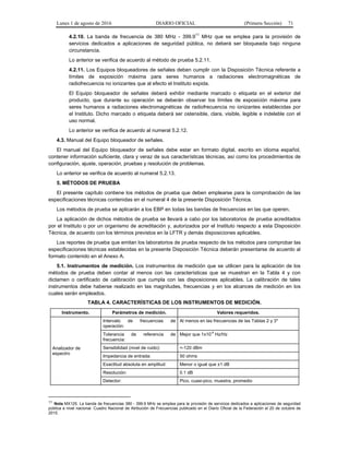 Lunes 1 de agosto de 2016 DIARIO OFICIAL (Primera Sección) 71
4.2.10. La banda de frecuencia de 380 MHz - 399.9
11
MHz que se emplea para la provisión de
servicios dedicados a aplicaciones de seguridad pública, no deberá ser bloqueada bajo ninguna
circunstancia.
Lo anterior se verifica de acuerdo al método de prueba 5.2.11.
4.2.11. Los Equipos bloqueadores de señales deben cumplir con la Disposición Técnica referente a
límites de exposición máxima para seres humanos a radiaciones electromagnéticas de
radiofrecuencia no ionizantes que al efecto el Instituto expida.
El Equipo bloqueador de señales deberá exhibir mediante marcado o etiqueta en el exterior del
producto, que durante su operación se deberán observar los límites de exposición máxima para
seres humanos a radiaciones electromagnéticas de radiofrecuencia no ionizantes establecidas por
el Instituto. Dicho marcado o etiqueta deberá ser ostensible, clara, visible, legible e indeleble con el
uso normal.
Lo anterior se verifica de acuerdo al numeral 5.2.12.
4.3. Manual del Equipo bloqueador de señales.
El manual del Equipo bloqueador de señales debe estar en formato digital, escrito en idioma español,
contener información suficiente, clara y veraz de sus características técnicas, así como los procedimientos de
configuración, ajuste, operación, pruebas y resolución de problemas.
Lo anterior se verifica de acuerdo al numeral 5.2.13.
5. MÉTODOS DE PRUEBA
El presente capítulo contiene los métodos de prueba que deben emplearse para la comprobación de las
especificaciones técnicas contenidas en el numeral 4 de la presente Disposición Técnica.
Los métodos de prueba se aplicarán a los EBP en todas las bandas de frecuencias en las que operen.
La aplicación de dichos métodos de prueba se llevará a cabo por los laboratorios de prueba acreditados
por el Instituto o por un organismo de acreditación y, autorizados por el Instituto respecto a esta Disposición
Técnica, de acuerdo con los términos previstos en la LFTR y demás disposiciones aplicables.
Los reportes de prueba que emitan los laboratorios de prueba respecto de los métodos para comprobar las
especificaciones técnicas establecidas en la presente Disposición Técnica deberán presentarse de acuerdo al
formato contenido en el Anexo A.
5.1. Instrumentos de medición. Los instrumentos de medición que se utilicen para la aplicación de los
métodos de prueba deben contar al menos con las características que se muestran en la Tabla 4 y con
dictamen o certificado de calibración que cumpla con las disposiciones aplicables. La calibración de tales
instrumentos debe haberse realizado en las magnitudes, frecuencias y en los alcances de medición en los
cuales serán empleados.
TABLA 4. CARACTERÍSTICAS DE LOS INSTRUMENTOS DE MEDICIÓN.
Instrumento. Parámetros de medición. Valores requeridos.
Analizador de
espectro
Intervalo de frecuencias de
operación:
Al menos en las frecuencias de las Tablas 2 y 3*
Tolerancia de referencia de
frecuencia:
Mejor que 1x10
-6
Hz/Hz
Sensibilidad (nivel de ruido): <-120 dBm
Impedancia de entrada: 50 ohms
Exactitud absoluta en amplitud: Menor o igual que ±1 dB
Resolución: 0.1 dB
Detector: Pico, cuasi-pico, muestra, promedio
11
Nota MX125. La banda de frecuencias 380 - 399.9 MHz se emplea para la provisión de servicios dedicados a aplicaciones de seguridad
pública a nivel nacional. Cuadro Nacional de Atribución de Frecuencias publicado en el Diario Oficial de la Federación el 20 de octubre de
2015.
 