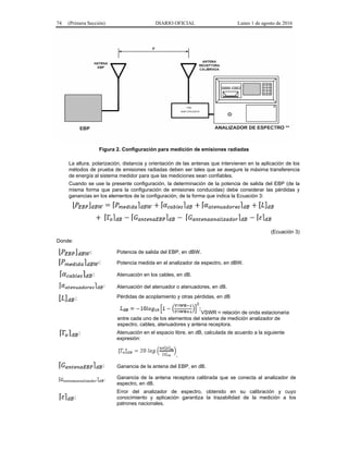 74 (Primera Sección) DIARIO OFICIAL Lunes 1 de agosto de 2016
Figura 2. Configuración para medición de emisiones radiadas
La altura, polarización, distancia y orientación de las antenas que intervienen en la aplicación de los
métodos de prueba de emisiones radiadas deben ser tales que se asegure la máxima transferencia
de energía al sistema medidor para que las mediciones sean confiables.
Cuando se use la presente configuración, la determinación de la potencia de salida del EBP (de la
misma forma que para la configuración de emisiones conducidas) debe considerar las pérdidas y
ganancias en los elementos de la configuración, de la forma que indica la Ecuación 3:
(Ecuación 3)
Donde:
Potencia de salida del EBP, en dBW.
Potencia medida en el analizador de espectro, en dBW.
Atenuación en los cables, en dB.
Atenuación del atenuador o atenuadores, en dB.
Pérdidas de acoplamiento y otras pérdidas, en dB
VSWR = relación de onda estacionaria
entre cada uno de los elementos del sistema de medición analizador de
espectro, cables, atenuadores y antena receptora.
Atenuación en el espacio libre, en dB, calculada de acuerdo a la siguiente
expresión:
.
Ganancia de la antena del EBP, en dB.
Ganancia de la antena receptora calibrada que se conecta al analizador de
espectro, en dB.
Error del analizador de espectro, obtenido en su calibración y cuyo
conocimiento y aplicación garantiza la trazabilidad de la medición a los
patrones nacionales.
 