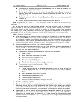 78 (Primera Sección) DIARIO OFICIAL Lunes 1 de agosto de 2016
e) Utilizar la función Marcador-Delta (Marker-Delta) para medir -6 dB por debajo del pico sobre uno
de los lados del espectro de la emisión.
f) En ese punto establecer a cero la función Marcador-Delta (Marker-Delta), moviendo el
marcador al otro lado del espectro de la emisión manteniéndolo al mismo nivel. (6 dB por
debajo del pico).
g) Registrar la lectura de la función Marcador-Delta (Marker-Delta) como el ancho de banda del
canal a -6 dB.
h) Imprimir la gráfica correspondiente y anexar al reporte de pruebas (Anexo A).
5.2.5. Comprobación del numeral 4.2.3., sobre los niveles máximos de potencia de las emisiones no
esenciales.
Por ser ésta una medición de potencia, debe llevarse a cabo bajo el mismo criterio de medición de
potencia de salida, en el caso de medición de potencia pico, los picos de potencia obtenidos en el inciso e),
del numeral 5.2.5.1., de las emisiones fuera de las bandas de operación deberán estar atenuados
43+10 x log10(P) ó 70 dBc, debiéndose considerar el valor más restrictivo entre ambos, en relación con la
potencia pico del nivel de referencia medido en un intervalo de 100 KHz dentro de la banda de operación.
5.2.5.1. Método de medición pico.
a. Armar la configuración de prueba conforme a lo indicado en el numeral 5.2. Si la antena se puede
desconectar del EBP elegir la configuración para medición de emisiones conducidas presentada en
el numeral 5.2.1., o elegir la configuración para medición de emisiones radiadas 5.2.2., si la antena
está integrada al EBP y no existe la posibilidad de desconexión. Para el caso de configuración para
medición de emisiones radiadas pudiera ser necesario el uso del pre-amplificador previsto en 5.2.2.
b. Establecer las siguientes condiciones en el analizador de espectro.
Intervalo de frecuencias (span) = el suficiente para ver el nivel pico de las señales no esenciales de la
emisión del EBP, en el intervalo que va desde 30 MHz hasta 10 veces la frecuencia fundamental de
la emisión o 40 GHz, la que resulte menor.
1. Para el caso de emisiones para frecuencias de 30 MHz a 1 GHz. Modo pico:
I. RBW=100 kHz;
II. Ancho de banda de video (VBW) > 3 x RBW;
III. Tiempo de barrido (sweep time) = auto;
IV. Detector (detector function) = pico;
V. Traza (trace) = Retención máxima de imagen (max hold).
2. Para el caso de emisiones para frecuencias > 1 GHz.
Método de Medición Pico:
I. Para el caso de medición de emisiones conducidas, Ancho de banda del filtro de
resolución (RBW) = 100 kHz; para el caso de medición de emisiones radiadas, RBW=1
MHz;
II. Ancho de banda de video (VBW) > 3 x RBW;
III. Tiempo de barrido (sweep time) = Auto;
IV. Detector (detector function) = Pico;
V. Traza (trace) = Retención máxima de imagen (max hold).
c. Permitir que la traza se estabilice.
d. Con el marcador identificar los picos de las emisiones encontradas no esenciales en una o más
frecuencias situadas fuera de la banda de frecuencia, en el intervalo que va desde 30 MHz hasta 10
veces la frecuencia fundamental de la emisión o 40 GHz, la que resulte menor. Medir el nivel de
referencia con la función marcador pico en un intervalo de 100 kHz dentro de la banda de operación.
e. Para obtener los picos de potencia de las emisiones fuera de banda de operación así como el pico
del nivel de referencia, sumar a cada valor medido en d., las pérdidas y ganancias de la cadena de la
configuración de prueba, según lo previsto en 5.2.1., para el caso de una configuración para
medición de emisiones conducidas, o en 5.2.2., para el caso de una configuración para medición de
emisiones radiadas.
 