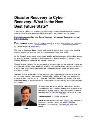 Page 1 of 18
Disaster Recovery to Cyber
Recovery--What is the New
Best Future State?
A transcript of a discussion on new ways of protecting data backups first and foremost so that
cyber recovery becomes an indispensable tool in any IT and business security arsenal.
Listen to the podcast. Find it on iTunes. Download the transcript. Sponsor: Unisys and
Dell Technologies.
Dana Gardner: Hi, this is Dana Gardner, Principal Analyst at Interarbor Solutions and
you’re listening to BriefingsDirect.
The clear and present danger facing businesses and governments from cybersecurity
threats has only grown more clear and ever-present as we enter 2021.
As the threats from runaway ransomware attacks and state-sponsored backdoor access
to networks deepen, too many businesses have a false sense of quick recovery using
traditional business continuity and backup measures.
That’s because the criminals are increasingly compromising vulnerable backup systems
and data first -- before they attack. As a result, visions of flipping a switch to get back to
a ready state may be a dangerous illusion that keeps leaders under a false sense of
business as usual.
Stay with us now as we explore new ways of protecting the backups first and foremost
so that cyber recovery becomes an indispensable tool in any IT and business security
arsenal. We will now learn how Unisys and Dell Technologies are elevating what was
data redundancy to protect against natural disasters into something much more resilient
and powerful.
To learn more about the latest in rapid cyber recovery
strategies and technologies, please join me in welcoming
our guests, Andrew Peters, Director of Global Business
Development for Security at Unisys. Welcome, Andrew.
Andrew Peters: Hi. Thank you, Dana.
Gardner: We are also here with David Finley, Director of
Information Assurance and Security in the Data
Protection Division at Dell Technologies. Welcome,
David.
Peters
 