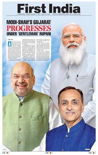 AHMEDABAD l SUNDAY, AUGUST 1, 2021 l Pages 12 l 3.00 RNI NO. GUJENG/2019/16208 l Vol 2 l Issue No. 246
Haresh Jhala
decisive and sensi-
ble leader, Chief
Minister Vijay Ru-
pani has strength-
ened the founda-
tion of the development path
laid down by Prime Minister
Narendra Modi during his
time in the hot seat here in
Gujarat. Effectively handling
the first and second waves of
the COVID-19 pandemic, CM
Rupani has been instrumen-
tal in increasing health infra-
structure in Gujarat.
In 2020, when the agricul-
ture sector was hit by heavy
rainfall during monsoon, his
government had announced
Rs3,700 crore relief package,
the biggest ever announced
by the state.
Commissioned by former
Chief Minister Late Keshub-
hai Patel, four-lane roadways
connecting Ahmedabad and
Rajkot were expanded to six-
lane ones by the Rupani gov-
ernment.Ithasalsoannounced
four-lane cement concrete
roadsconnectingBhavnagarto
Vataman Square, which will
effectively connect Sau-
rashtra with south Gujarat.
Tenders were recently in-
vited for a digital technical
study report of a high speed
rail connecting Rajkot and
Ahmedabad.
Under Rupani’s leader-
ship, the state government
has also implemented the Su-
jalam Sufalam Jal Abhiyan
wherein water conservation
capacity of water bodies has
been increased.
Union Home Minister
Amit Shah too has played
very important role, building
law enforcement agencies in
the state by sowing the meta-
phorical seeds for the Nation-
al Forensic Science Univer-
sity, Raksha University and
Cyber Security University
.
A
MODI-SHAH’S GUJARAT
PROGRESSES
UNDER ‘GENTLEMAN’ RUPANI
Amit Shah Vijay Rupani
Narendra Modi
 