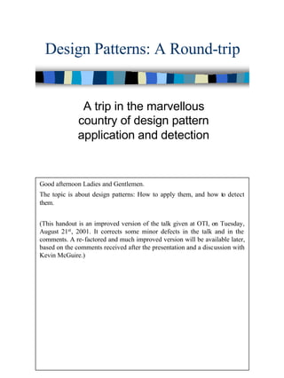1
Design Patterns: A Round-trip
A trip in the marvellous
country of design pattern
application and detection
Good afternoon Ladies and Gentlemen.
The topic is about design patterns: How to apply them, and how to detect
them.
(This handout is an improved version of the talk given at OTI, on Tuesday,
August 21st, 2001. It corrects some minor defects in the talk and in the
comments. A re-factored and much improved version will be available later,
based on the comments received after the presentation and a discussion with
Kevin McGuire.)
 