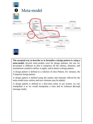 11
Meta-modelŒ
The accepted way to describe or to formalize a design pattern is using a
meta-model. Several meta-models exist for design patterns, the one we
developed is different in that it comprises all the entities, elements, and
mechanisms needed to define, to apply, and to detect a design pattern.
A design pattern is defined as a subclass of class Pattern, for instance, the
Composite design pattern.
A design pattern is defined using the entities and elements offered by the
meta-model (new entities and new elements may be added).
A design pattern is defined as a first-class entity in our system, we can
manipulate it as we would manipulate a class and its instances (through
message sends).
 