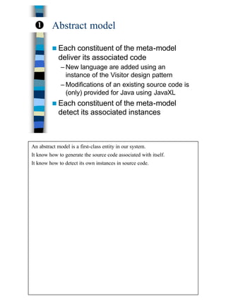 13
Abstract model
n Each constituent of the meta-model
deliver its associated code
– New language are added using an
instance of the Visitor design pattern
– Modifications of an existing source code is
(only) provided for Java using JavaXL
n Each constituent of the meta-model
detect its associated instances
Œ
An abstract model is a first-class entity in our system.
It know how to generate the source code associated with itself.
It know how to detect its own instances in source code.
 