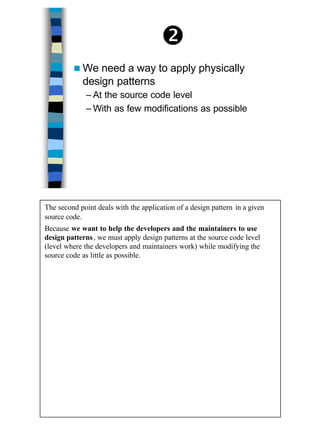 15
•
n We need a way to apply physically
design patterns
– At the source code level
– With as few modifications as possible
The second point deals with the application of a design pattern in a given
source code.
Because we want to help the developers and the maintainers to use
design patterns, we must apply design patterns at the source code level
(level where the developers and maintainers work) while modifying the
source code as little as possible.
 
