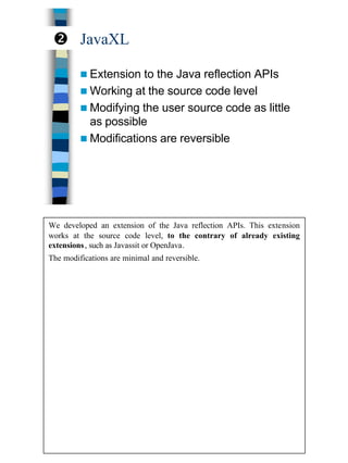 16
JavaXL
n Extension to the Java reflection APIs
n Working at the source code level
n Modifying the user source code as little
as possible
n Modifications are reversible
•
We developed an extension of the Java reflection APIs. This extension
works at the source code level, to the contrary of already existing
extensions, such as Javassit or OpenJava.
The modifications are minimal and reversible.
 