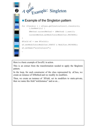 18
Singleton
n Example of the Singleton pattern
for (Iterator i = aClass.getConstructors().iterator();
i.hasNext();) {
XMethod currentMethod = (XMethod) i.next();
currentMethod.setModifiers(Modifier.PRIVATE);
}
XField xf = new XField();
xf.setModifiers(Modifier.STATIC & Modifier.PRIVATE);
xf.setName("soleInstance");
…
Basic
A
Example:•
Here is a basic example of JavaXL in action.
This is an extract from the transformation needed to apply the Singleton
pattern.
In the loop, for each constructor of the class represented by aClass, we
create an instance of XMethod and we modify its modifiers.
Then, we create an instance of XField, set its modifiers to static-private,
then we name this field “soleInstance” and so on…
 