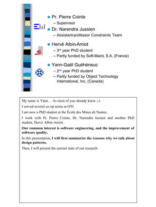 2
n Hervé Albin-Amiot
– 3rd year PhD student
– Partly funded by Soft-Maint, S.A. (France)
n Yann-Gaël Guéhéneuc
– 2nd year PhD student
– Partly funded by Object Technology
International, Inc. (Canada)
n Pr. Pierre Cointe
– Supervisor
n Dr. Narendra Jussien
– Assistant-professor Constraints Team
My name is Yann… As most of you already know ;-)
I served several co-op terms at OTI.
I am now a PhD student at the École des Mines de Nantes.
I work with Pr. Pierre Cointe, Dr. Narendra Jussien and another PhD
student, Hervé Albin-Amiot.
Our common interest is software engineering, and the improvement of
software quality.
In this presentation, I will first summarize the reasons why we talk about
design patterns.
Then, I will present the current state of our research.
 