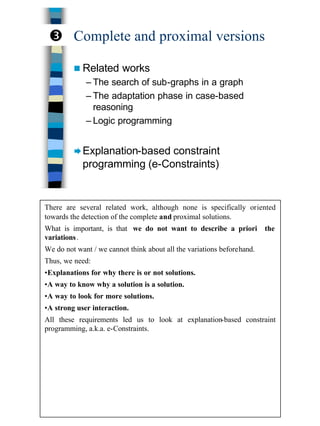 20
Complete and proximal versions
n Related works
– The search of sub-graphs in a graph
– The adaptation phase in case-based
reasoning
– Logic programming
ÆExplanation-based constraint
programming (e-Constraints)
Ž
There are several related work, although none is specifically oriented
towards the detection of the complete and proximal solutions.
What is important, is that we do not want to describe a priori the
variations.
We do not want / we cannot think about all the variations beforehand.
Thus, we need:
•Explanations for why there is or not solutions.
•A way to know why a solution is a solution.
•A way to look for more solutions.
•A strong user interaction.
All these requirements led us to look at explanation-based constraint
programming, a.k.a. e-Constraints.
 