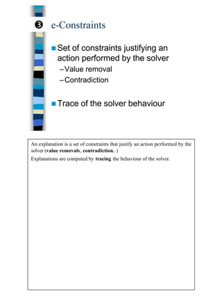 21
e-Constraints
n Set of constraints justifying an
action performed by the solver
–Value removal
–Contradiction
n Trace of the solver behaviour
Ž
An explanation is a set of constraints that justify an action performed by the
solver (value removals, contradiction...)
Explanations are computed by tracing the behaviour of the solver.
 