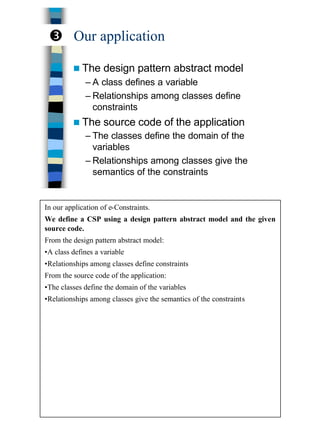 23
Our application
n The design pattern abstract model
– A class defines a variable
– Relationships among classes define
constraints
n The source code of the application
– The classes define the domain of the
variables
– Relationships among classes give the
semantics of the constraints
Ž
In our application of e-Constraints.
We define a CSP using a design pattern abstract model and the given
source code.
From the design pattern abstract model:
•A class defines a variable
•Relationships among classes define constraints
From the source code of the application:
•The classes define the domain of the variables
•Relationships among classes give the semantics of the constraints
 
