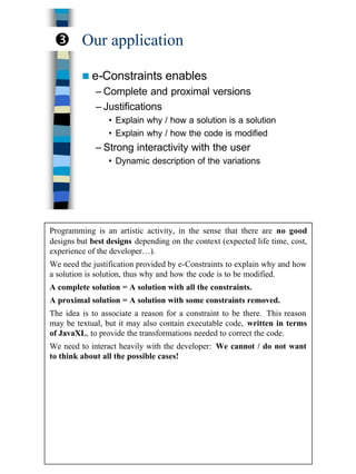 24
Our application
n e-Constraints enables
– Complete and proximal versions
– Justifications
• Explain why / how a solution is a solution
• Explain why / how the code is modified
– Strong interactivity with the user
• Dynamic description of the variations
Ž
Programming is an artistic activity, in the sense that there are no good
designs but best designs depending on the context (expected life time, cost,
experience of the developer…).
We need the justification provided by e-Constraints to explain why and how
a solution is solution, thus why and how the code is to be modified.
A complete solution = A solution with all the constraints.
A proximal solution = A solution with some constraints removed.
The idea is to associate a reason for a constraint to be there. This reason
may be textual, but it may also contain executable code, written in terms
of JavaXL, to provide the transformations needed to correct the code.
We need to interact heavily with the developer: We cannot / do not want
to think about all the possible cases!
 