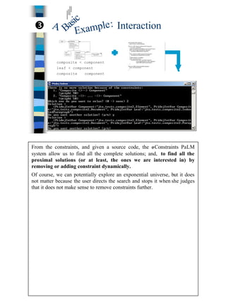 26
InteractionBasic
A
Example:
composite < component
leaf < component
composite ⊃ component
Ž
From the constraints, and given a source code, the e-Constraints PaLM
system allow us to find all the complete solutions; and, to find all the
proximal solutions (or at least, the ones we are interested in) by
removing or adding constraint dynamically.
Of course, we can potentially explore an exponential universe, but it does
not matter because the user directs the search and stops it when she judges
that it does not make sense to remove constraints further.
 