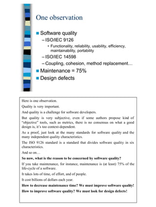 3
One observation
n Software quality
– ISO/IEC 9126
• Functionality, reliability, usability, efficiency,
maintainability, portability
– ISO/IEC 14598
– Coupling, cohesion, method replacement…
n Maintenance = 75%
n Design defects
Here is one observation.
Quality is very important.
And quality is a challenge for software developers.
But quality is very subjective, even if some authors propose kind of
“objective” tools, such as metrics, there is no consensus on what a good
design is, it’s too context-dependent.
As a proof, just look at the many standards for software quality and the
many independent quality characteristics.
The ISO 9126 standard is a standard that divides software quality in six
characteristics.
And so on…
So now, what is the reason to be concerned by software quality?
If you take maintenance, for instance, maintenance is (at least) 75% of the
life-cycle of a software.
It takes lots of time, of effort, and of people.
It cost billions of dollars each year.
How to decrease maintenance time? We must improve software quality!
How to improve software quality? We must look for design defects!
 