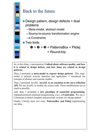 38
Back to the future
n Design pattern, design defects = dual
problems
– Meta-model, abstract model
– Source-to-source transformation engine
– e-Constraints
n Two tools
Œ + • + Ž = PatternsBox + Ptidej
= Round-trip
So, in this (long ;-) presentation, I talked about software quality, and how
it is related to design defects, and how those are related to design
patterns.
Then, I presented a meta-model to express design patterns. This meta-
model is tailored towards detection and application. I introduced the
concepts of abstract and concrete models.
Then, I presented JavaXL. JavaXL is an extension to the Java reflection
API. We use JavaXL to modify the source code. These modifications are as
small as possible.
And, then, I presented a new paradigm of constraint programming,
explanation-based constraint programming, a.k.a. e-Constraints. We use e-
Constraints to detect complete and proximal versions of a design pattern.
Finally, I briefly show two tools, PatternsBox and Ptidej, implementing
our ideas.
 