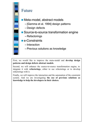 39
Future
n Meta-model, abstract models
– [Gamma et al. 1994] design patterns
– Design defects
n Source-to-source transformation engine
– Refactorings
n e-Constraints
– Interaction
– Previous solutions as knowledge
First, we would like to improve the meta-model and develop design
patterns and design defects abstract models.
Second, we will enhance the source-to-source transformation engine, to
integrate it with refactorings, either to use refactorings or to develop
refactorings with it.
Finally, we will improve the interaction and the automation of the constraint
system. And we are investigating the use of previous solutions as
knowledge to help the developers in their choices.
 