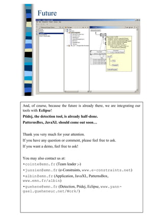40
Future
And, of course, because the future is already there, we are integrating our
tools with Eclipse!
Ptidej, the detection tool, is already half-done.
PatternsBox, JavaXL should come out soon…
Thank you very much for your attention.
If you have any question or comment, please feel free to ask.
If you want a demo, feel free to ask!
You may also contact us at:
•cointe@emn.fr (Team leader ;-)
•jussien@emn.fr (e-Constraints, www.e-constraints.net)
•albin@emn.fr (Application, JavaXL, PatternsBox,
www.emn.fr/albin)
•guehene@emn.fr (Detection, Ptidej, Eclipse, www.yann-
gael.gueheneuc.net/Work/)
 