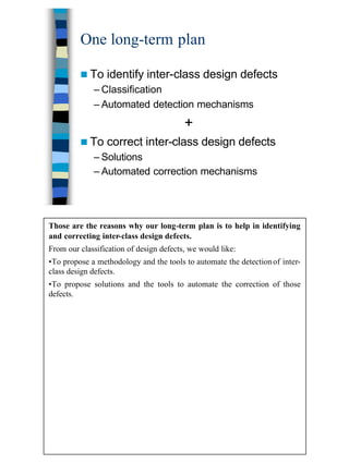 5
One long-term plan
n To identify inter-class design defects
– Classification
– Automated detection mechanisms
+
n To correct inter-class design defects
– Solutions
– Automated correction mechanisms
Those are the reasons why our long-term plan is to help in identifying
and correcting inter-class design defects.
From our classification of design defects, we would like:
•To propose a methodology and the tools to automate the detectionof inter-
class design defects.
•To propose solutions and the tools to automate the correction of those
defects.
 