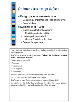 6
On inter-class design defects
n Design patterns are useful when:
– Designing / implementing / Re-engineering
– Documenting
n [Gamma et al. 1994]
– Quality architectural solutions
• Flexibility, understandability
– Language independent
• General Smalltalk- or C++-level
– Domain independent
Now, when we started our research, we looked around and we tried to find
related problems.
That’s how we came to ask the question: “What’s the link between design
defects and design patterns?”
Design patterns are useful
•To design.
•To implement.
•To re-engineer.
•To document.
They are good solutions to recurring architectural problems.
And they are language and context independent.
That’s true, at least, for the design patterns presented by the GoF.
Especially, in the GoF, they emphasize the idea that design patterns
improve the flexibility and understandability of the software.
 