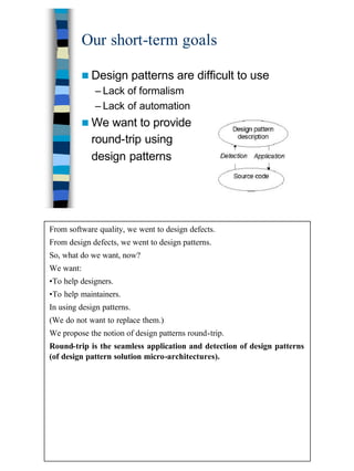 8
Our short-term goals
n Design patterns are difficult to use
– Lack of formalism
– Lack of automation
n We want to provide
round-trip using
design patterns
From software quality, we went to design defects.
From design defects, we went to design patterns.
So, what do we want, now?
We want:
•To help designers.
•To help maintainers.
In using design patterns.
(We do not want to replace them.)
We propose the notion of design patterns round-trip.
Round-trip is the seamless application and detection of design patterns
(of design pattern solution micro-architectures).
 