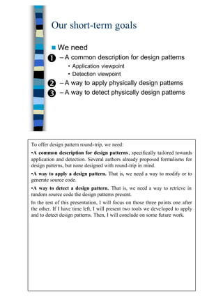 9
Our short-term goals
n We need
– A common description for design patterns
• Application viewpoint
• Detection viewpoint
– A way to apply physically design patterns
– A way to detect physically design patterns
Œ
•
Ž
To offer design pattern round-trip, we need:
•A common description for design patterns, specifically tailored towards
application and detection. Several authors already proposed formalisms for
design patterns, but none designed with round-trip in mind.
•A way to apply a design pattern. That is, we need a way to modify or to
generate source code.
•A way to detect a design pattern. That is, we need a way to retrieve in
random source code the design patterns present.
In the rest of this presentation, I will focus on those three points one after
the other. If I have time left, I will present two tools we developed to apply
and to detect design patterns. Then, I will conclude on some future work.
 