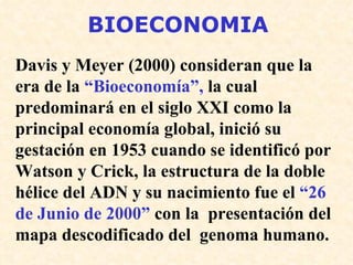 BIOECONOMIA Davis y Meyer (2000) consideran que la era de la  “Bioeconomía”,  la cual predominará en el siglo XXI como la principal economía global, inició su gestación en 1953 cuando se identificó por Watson y Crick, la estructura de la doble hélice del ADN y su nacimiento fue el  “26 de Junio de 2000”  con la  presentación del mapa descodificado del  genoma humano. 