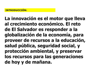 La innovación es el motor que lleva al crecimiento económico. El reto de El Salvador es responder a la globalización de la economía, para proveer de recursos a la educación, salud pública, seguridad social, y protección ambiental, y preservar los recursos para las generaciones de hoy y de mañana. INTRODUCCIÓN: 