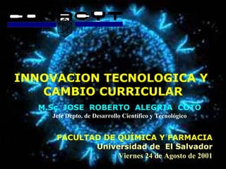 INNOVACION TECNOLOGICA Y  CAMBIO CURRICULAR M.Sc. JOSE  ROBERTO  ALEGRIA  COTO Jefe Depto. de Desarrollo Científico y Tecnológico FACULTAD DE QUÍMICA Y FARMACIA Universidad de  El Salvador Viernes 24 de Agosto de 2001 