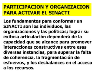Los fundamentos para conformar un SINACTI son los individuos, las organizaciones y las políticas; lograr su exitosa articulación dependerá de la capacidad que se alcance para promover interacciones constructivas entre esas diversas instancias, para superar la falta de coherencia, la fragmentación de esfuerzos, y los desbalances en el acceso a los recursos.   PARTICIPACION Y ORGANIZACION PARA ACTIVAR EL SINACTI 