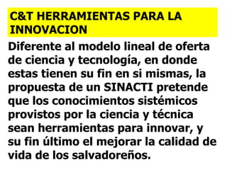 Diferente al modelo lineal de oferta de ciencia y tecnología, en donde estas tienen su fin en si mismas, la propuesta de un SINACTI pretende que los conocimientos sistémicos provistos por la ciencia y técnica sean herramientas para innovar, y su fin último el mejorar la calidad de vida de los salvadoreños. C&T HERRAMIENTAS PARA LA INNOVACION 