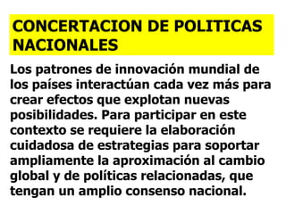 Los patrones de innovación mundial de los países interactúan cada vez más para crear efectos que explotan nuevas posibilidades. Para participar en este contexto se requiere la elaboración cuidadosa de estrategias para soportar ampliamente la aproximación al cambio global y de políticas relacionadas, que tengan un amplio consenso nacional. CONCERTACION DE POLITICAS NACIONALES 
