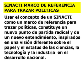 Usar el concepto de un SINACTI como un marco de referencia para trazar políticas, constituye un nuevo punto de partida radical y de un nuevo entendimiento, inspirados en una visión diferente sobre el papel y el estatus de las ciencias, la tecnología y la industria  en el desarrollo nacional. SINACTI MARCO DE REFERENCIA PARA TRAZAR POLITICAS 