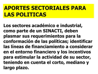 Los sectores académico e industrial, como parte de un SINACTI, deben plasmar sus requerimientos para la conformación de las políticas; identificar las líneas de financiamiento a considerar en el entorno financiero y los incentivos para estimular la actividad de su sector, teniendo en cuenta el corto, mediano y largo plazo. APORTES SECTORIALES PARA LAS POLITICAS   