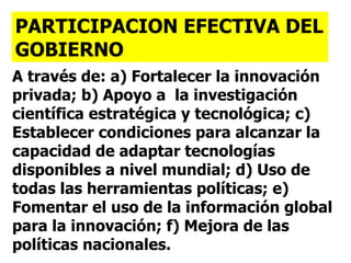 A través de: a) Fortalecer la innovación privada; b) Apoyo a  la investigación científica estratégica y tecnológica; c) Establecer condiciones para alcanzar la capacidad de adaptar tecnologías disponibles a nivel mundial; d) Uso de todas las herramientas políticas; e) Fomentar el uso de la información global para la innovación; f) Mejora de las políticas nacionales. PARTICIPACION EFECTIVA DEL GOBIERNO 