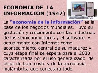 ECONOMIA DE  LA  INFORMACION (1947) . La  “economía de la información”  es la base de los negocios mundiales. Tuvo su gestación y crecimiento con las industrias de los semiconductores y el software, y actualmente con Internet como acontecimiento central de su madurez y cuya etapa final se espera para el 2020 caracterizada por el uso generalizado  de chips de bajo costo y de la tecnología inalámbrica que conectará todo.  