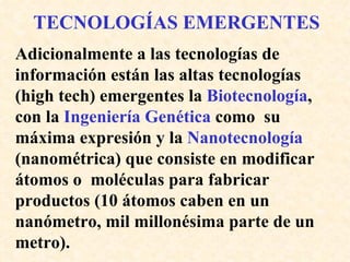 TECNOLOGÍAS EMERGENTES Adicionalmente a las tecnologías de información están las altas tecnologías (high tech) emergentes la  Biotecnología , con la  Ingeniería Genética  como  su máxima expresión y la  Nanotecnología  (nanométrica) que consiste en modificar átomos o  moléculas para fabricar productos (10 átomos caben en un nanómetro, mil millonésima parte de un metro). 