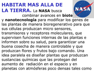 HABITAR MAS ALLA DE LA TIERRA.   La  NASA  busca     combinar avances en  biotecnología  y  nanotecnología  para modificar los genes de las plantas de manera bioregenerativo para que sus células produzcan micro sensores, transmisores y receptores moleculares, que supervisen funciones internas de las plantas e informen sobre su salud, para garantizar una buena cosecha de manera controlable y que produzcan flores y frutos bajo comando. Una idea paralela es diseñar plantas que produzcan sustancias químicas que las protegan del aumento de  radiación en el espacio y en planetas con atmósferas poco densas tales como Marte. 