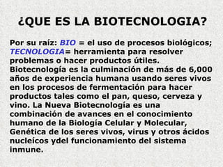 ¿QUE ES LA BIOTECNOLOGIA? Por su raíz:  BIO  =  el uso de procesos biológicos;  TECNOLOGIA =  herramienta para resolver problemas o hacer productos útiles. Biotecnología es la culminación de más de 6,000 años de experiencia humana usando seres vivos   en los procesos de fermentación para hacer productos tales como el pan, queso, cerveza y vino. La Nueva Biotecnología es una combinación de avances en el conocimiento humano de la Biología Celular y Molecular, Genética de los seres vivos, virus y otros ácidos nucleícos ydel funcionamiento del sistema  inmune. 