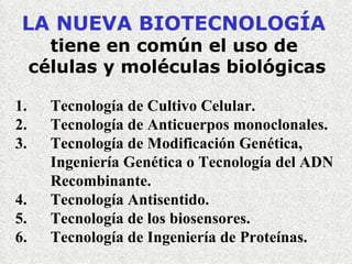 LA NUEVA BIOTECNOLOGÍA   tiene en común el uso de  células y moléculas biológicas 1. Tecnología de Cultivo Celular. 2. Tecnología de Anticuerpos monoclonales. 3. Tecnología de Modificación Genética,  Ingeniería Genética o Tecnología del ADN  Recombinante.   4. Tecnología Antisentido.   5. Tecnología de los biosensores. 6. Tecnología de Ingeniería de Proteínas. 