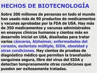 HECHOS DE BIOTECNOLOGÍA . Sobre 200 millones de personas en todo el mundo han usado más de 90 productos de medicamentos y vacunas aprobadas por la FDA de USA. Hay más de 350 medicamentos y vacunas administrados en ensayos clínicos humanos y cientos más en desarrollo inicial en USA, diseñadas para tratar varios  cánceres, Alzheimer, enfermedades del corazón, esclerósis múltiple, SIDA, obesidad y otras condiciones.  Hay cientos de pruebas de diagnóstico médico que permiten la transfusión sanguínea segura, libre del virus del SIDA y detectan tempranamente otras condiciones que pueden ser exitosamente tratadas.   