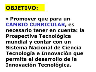 Promover que para un  CAMBIO CURRICULAR , es necesario tener en cuenta: la Prospectiva Tecnológica mundial y contar con un Sistema Nacional de Ciencia Tecnología e Innovación que permita el desarrollo de la Innovación Tecnológica. OBJETIVO: 